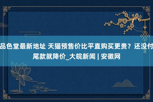 品色堂最新地址 天猫预售价比平直购买更贵？还没付尾款就降价_大皖新闻 | 安徽网