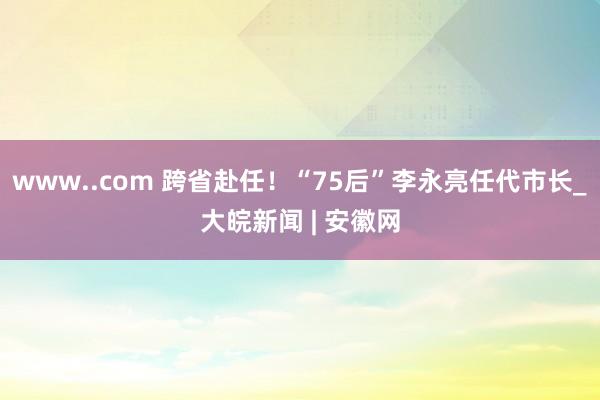 www..com 跨省赴任！“75后”李永亮任代市长_大皖新闻 | 安徽网