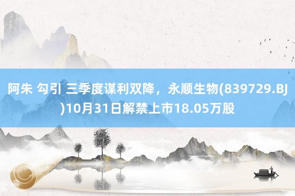 阿朱 勾引 三季度谋利双降，永顺生物(839729.BJ)10月31日解禁上市18.05万股