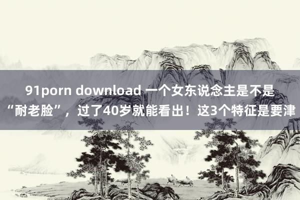 91porn download 一个女东说念主是不是“耐老脸”，过了40岁就能看出！这3个特征是要津