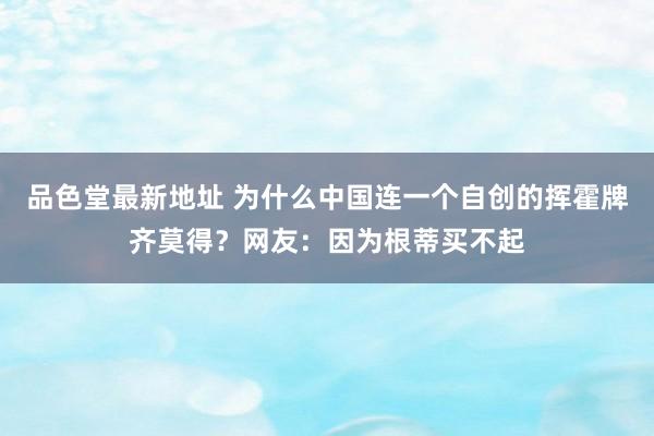 品色堂最新地址 为什么中国连一个自创的挥霍牌齐莫得？网友：因为根蒂买不起