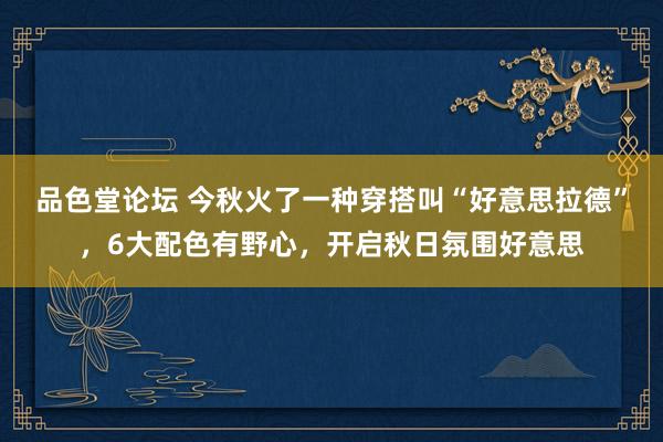 品色堂论坛 今秋火了一种穿搭叫“好意思拉德”，6大配色有野心，开启秋日氛围好意思