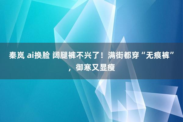 秦岚 ai换脸 阔腿裤不兴了！满街都穿“无痕裤”，御寒又显瘦