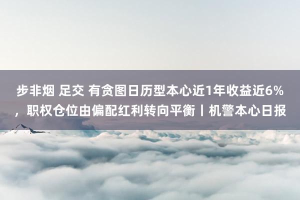 步非烟 足交 有贪图日历型本心近1年收益近6%，职权仓位由偏配红利转向平衡丨机警本心日报