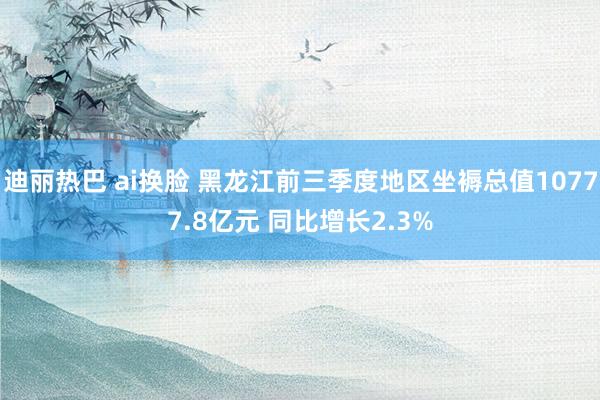 迪丽热巴 ai换脸 黑龙江前三季度地区坐褥总值10777.8亿元 同比增长2.3%