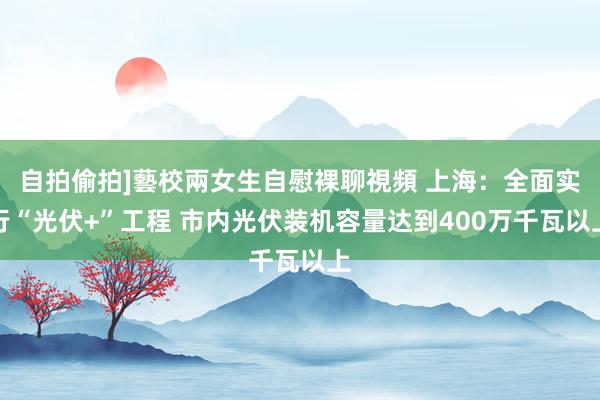 自拍偷拍]藝校兩女生自慰裸聊視頻 上海：全面实行“光伏+”工程 市内光伏装机容量达到400万千瓦以上