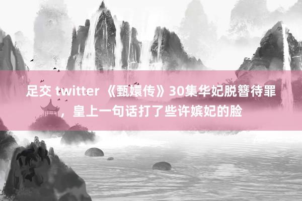 足交 twitter 《甄嬛传》30集华妃脱簪待罪，皇上一句话打了些许嫔妃的脸