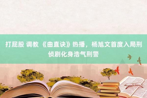 打屁股 调教 《曲直诀》热播，杨旭文首度入局刑侦剧化身浩气刑警