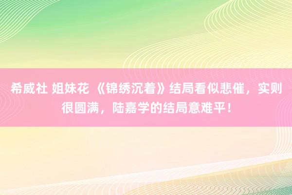 希威社 姐妹花 《锦绣沉着》结局看似悲催，实则很圆满，陆嘉学的结局意难平！