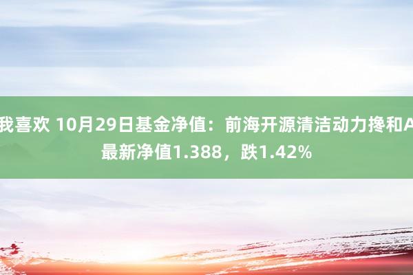 我喜欢 10月29日基金净值：前海开源清洁动力搀和A最新净值1.388，跌1.42%