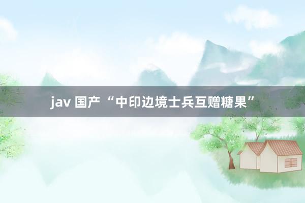 jav 国产 “中印边境士兵互赠糖果”