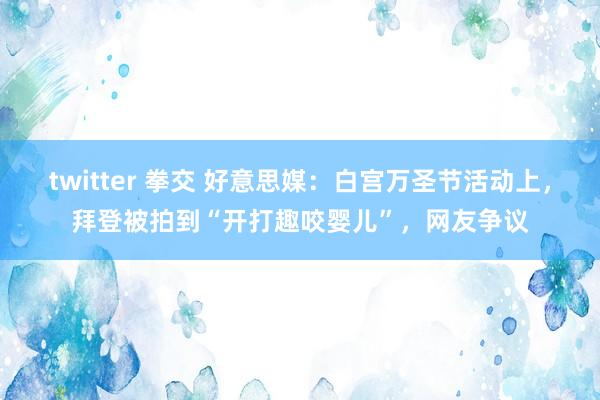 twitter 拳交 好意思媒：白宫万圣节活动上，拜登被拍到“开打趣咬婴儿”，网友争议