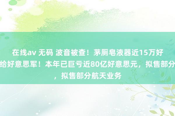 在线av 无码 波音被查！茅厕皂液器近15万好意思元卖给好意思军！本年已巨亏近80亿好意思元，拟售部分航天业务