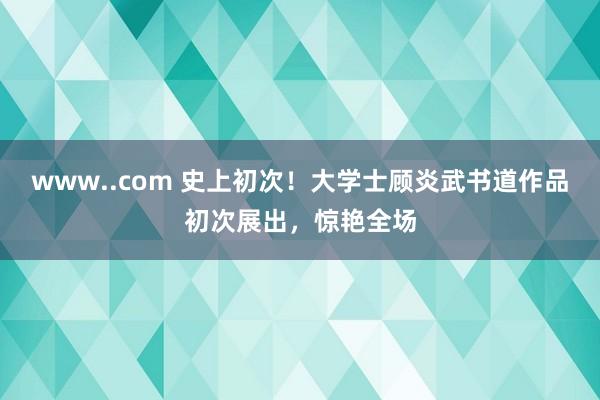 www..com 史上初次！大学士顾炎武书道作品初次展出，惊艳全场