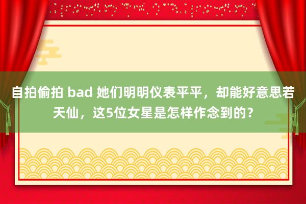 自拍偷拍 bad 她们明明仪表平平，却能好意思若天仙，这5位女星是怎样作念到的？