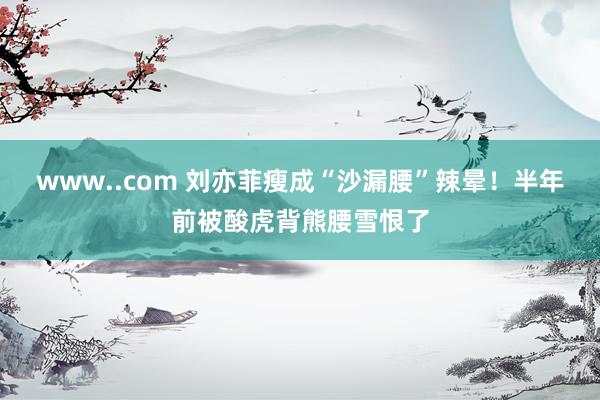 www..com 刘亦菲瘦成“沙漏腰”辣晕！半年前被酸虎背熊腰雪恨了