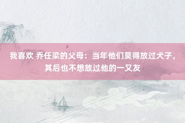 我喜欢 乔任梁的父母：当年他们莫得放过犬子，其后也不想放过他的一又友