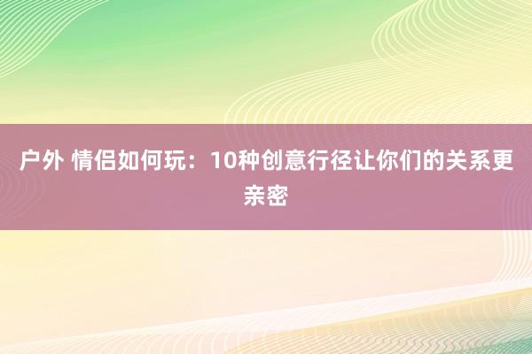 户外 情侣如何玩：10种创意行径让你们的关系更亲密