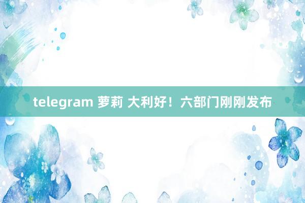 telegram 萝莉 大利好！六部门刚刚发布