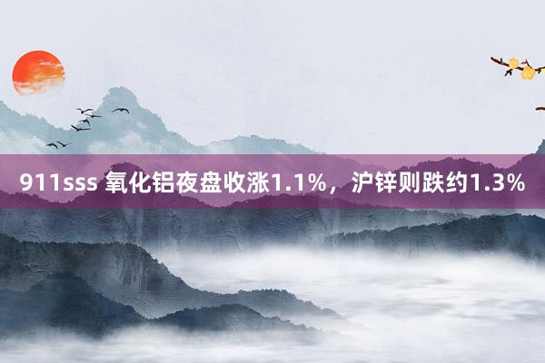 911sss 氧化铝夜盘收涨1.1%，沪锌则跌约1.3%