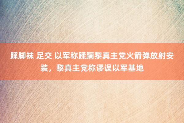 踩脚袜 足交 以军称蹂躏黎真主党火箭弹放射安装，黎真主党称谬误以军基地