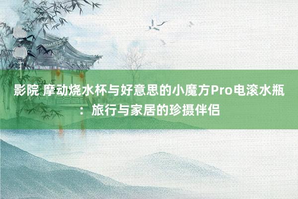 影院 摩动烧水杯与好意思的小魔方Pro电滚水瓶：旅行与家居的珍摄伴侣