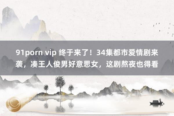 91porn vip 终于来了！34集都市爱情剧来袭，凑王人俊男好意思女，这剧熬夜也得看