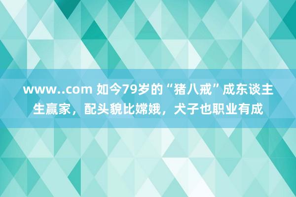 www..com 如今79岁的“猪八戒”成东谈主生赢家，配头貌比嫦娥，犬子也职业有成