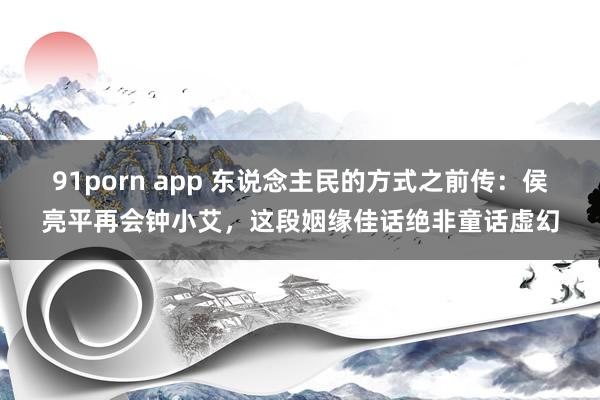 91porn app 东说念主民的方式之前传：侯亮平再会钟小艾，这段姻缘佳话绝非童话虚幻