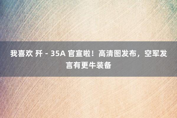 我喜欢 歼 - 35A 官宣啦！高清图发布，空军发言有更牛装备