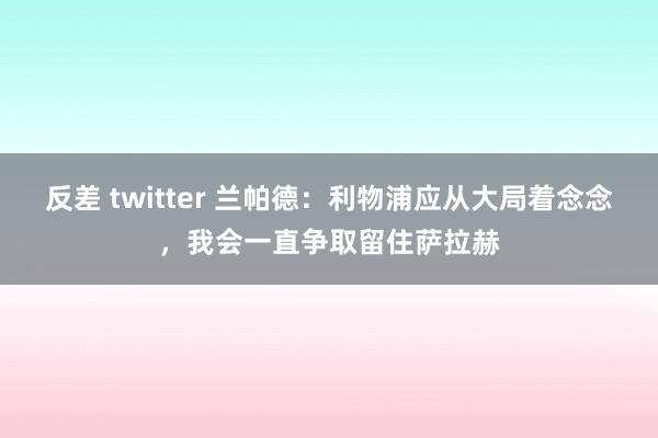 反差 twitter 兰帕德：利物浦应从大局着念念，我会一直争取留住萨拉赫